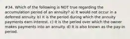 #34. Which of the following is NOT true regarding the accumulation period of an annuity? a) It would not occur in a deferred annuity. b) It is the period during which the annuity payments earn interest. c) It is the period over which the owner makes payments into an annuity. d) It is also known as the pay-in period.