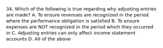 34. Which of the following is true regarding why adjusting entries are made? A. To ensure revenues are recognized in the period where the performance obligation is satisfied B. To ensure expenses are NOT recognized in the period which they occurred in C. Adjusting entries can only affect income statement accounts D. All of the above