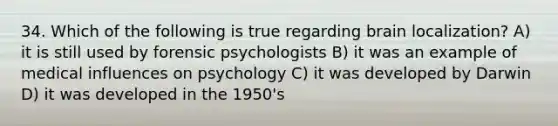 34. Which of the following is true regarding brain localization? A) it is still used by forensic psychologists B) it was an example of medical influences on psychology C) it was developed by Darwin D) it was developed in the 1950's