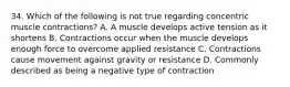 34. Which of the following is not true regarding concentric muscle contractions? A. A muscle develops active tension as it shortens B. Contractions occur when the muscle develops enough force to overcome applied resistance C. Contractions cause movement against gravity or resistance D. Commonly described as being a negative type of contraction