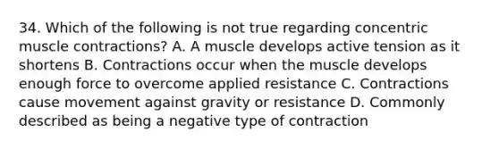 34. Which of the following is not true regarding concentric <a href='https://www.questionai.com/knowledge/k0LBwLeEer-muscle-contraction' class='anchor-knowledge'>muscle contraction</a>s? A. A muscle develops active tension as it shortens B. Contractions occur when the muscle develops enough force to overcome applied resistance C. Contractions cause movement against gravity or resistance D. Commonly described as being a negative type of contraction