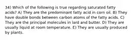 34) Which of the following is true regarding saturated fatty acids? A) They are the predominant fatty acid in corn oil. B) They have double bonds between carbon atoms of the fatty acids. C) They are the principal molecules in lard and butter. D) They are usually liquid at room temperature. E) They are usually produced by plants.