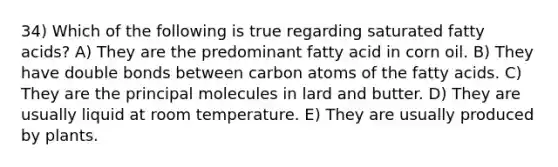 34) Which of the following is true regarding saturated fatty acids? A) They are the predominant fatty acid in corn oil. B) They have double bonds between carbon atoms of the fatty acids. C) They are the principal molecules in lard and butter. D) They are usually liquid at room temperature. E) They are usually produced by plants.