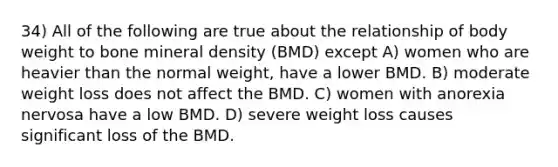 34) All of the following are true about the relationship of body weight to bone mineral density (BMD) except A) women who are heavier than the normal weight, have a lower BMD. B) moderate weight loss does not affect the BMD. C) women with anorexia nervosa have a low BMD. D) severe weight loss causes significant loss of the BMD.