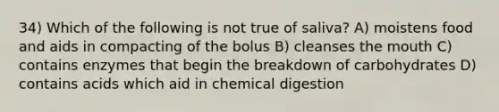 34) Which of the following is not true of saliva? A) moistens food and aids in compacting of the bolus B) cleanses <a href='https://www.questionai.com/knowledge/krBoWYDU6j-the-mouth' class='anchor-knowledge'>the mouth</a> C) contains enzymes that begin the breakdown of carbohydrates D) contains acids which aid in chemical digestion