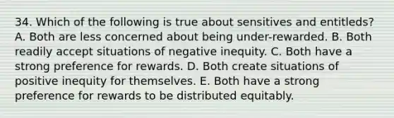 34. Which of the following is true about sensitives and entitleds? A. Both are less concerned about being under-rewarded. B. Both readily accept situations of negative inequity. C. Both have a strong preference for rewards. D. Both create situations of positive inequity for themselves. E. Both have a strong preference for rewards to be distributed equitably.