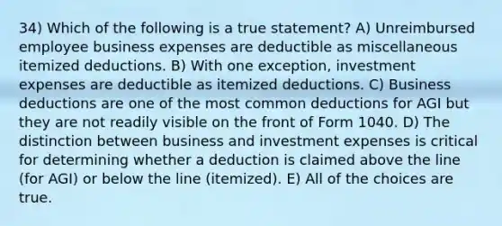 34) Which of the following is a true statement? A) Unreimbursed employee business expenses are deductible as miscellaneous itemized deductions. B) With one exception, investment expenses are deductible as itemized deductions. C) Business deductions are one of the most common deductions for AGI but they are not readily visible on the front of Form 1040. D) The distinction between business and investment expenses is critical for determining whether a deduction is claimed above the line (for AGI) or below the line (itemized). E) All of the choices are true.