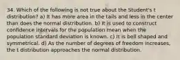 34. Which of the following is not true about the Student's t distribution? a) It has more area in the tails and less in the center than does the normal distribution. b) It is used to construct confidence intervals for the population mean when the population standard deviation is known. c) It is bell shaped and symmetrical. d) As the number of degrees of freedom increases, the t distribution approaches the normal distribution.