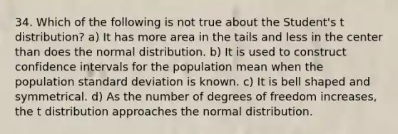 34. Which of the following is not true about the Student's t distribution? a) It has more area in the tails and less in the center than does the normal distribution. b) It is used to construct confidence intervals for the population mean when the population standard deviation is known. c) It is bell shaped and symmetrical. d) As the number of degrees of freedom increases, the t distribution approaches the normal distribution.