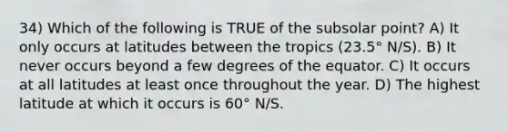 34) Which of the following is TRUE of the subsolar point? A) It only occurs at latitudes between the tropics (23.5° N/S). B) It never occurs beyond a few degrees of the equator. C) It occurs at all latitudes at least once throughout the year. D) The highest latitude at which it occurs is 60° N/S.