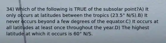 34) Which of the following is TRUE of the subsolar point?A) It only occurs at latitudes between the tropics (23.5° N/S).B) It never occurs beyond a few degrees of the equator.C) It occurs at all latitudes at least once throughout the year.D) The highest latitude at which it occurs is 60° N/S.