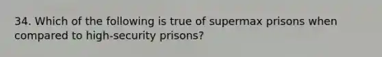 34. Which of the following is true of supermax prisons when compared to high-security prisons?