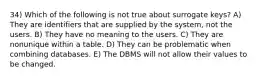 34) Which of the following is not true about surrogate keys? A) They are identifiers that are supplied by the system, not the users. B) They have no meaning to the users. C) They are nonunique within a table. D) They can be problematic when combining databases. E) The DBMS will not allow their values to be changed.