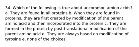 34. Which of the following is true about uncommon <a href='https://www.questionai.com/knowledge/k9gb720LCl-amino-acids' class='anchor-knowledge'>amino acids</a>? a. They are found in all proteins b. When they are found in proteins, they are first created by modification of the parent amino acid and then incorporated into the protein c. They are formed in the protein by post-translational modification of the parent amino acid d. They are always based on modification of tyrosine e. none of the choices