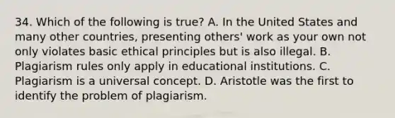 34. Which of the following is true? A. In the United States and many other countries, presenting others' work as your own not only violates basic ethical principles but is also illegal. B. Plagiarism rules only apply in educational institutions. C. Plagiarism is a universal concept. D. Aristotle was the first to identify the problem of plagiarism.