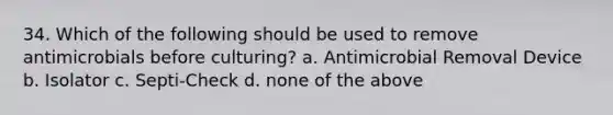 34. Which of the following should be used to remove antimicrobials before culturing? a. Antimicrobial Removal Device b. Isolator c. Septi-Check d. none of the above