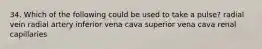 34. Which of the following could be used to take a pulse? radial vein radial artery inferior vena cava superior vena cava renal capillaries