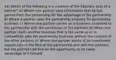 34) Which of the following is a violation of the fiduciary duty of a partner? A) Where one partner uses information that he has gained from the partnership for the advantage of the partnership B) Where a partner uses the partnership property for partnership business C) Where one partner carries on a business unrelated to the partnership with the permission of the partners D) When one partner starts another business that is the same as or in competition with the partnership business without the consent of the other partners E) Where one partner learns of an investment opportunity in the field of the partnership and tells the partners, but the partners decline on the opportunity so he takes advantage of it himself