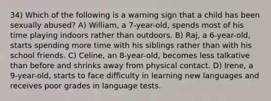 34) Which of the following is a warning sign that a child has been sexually abused? A) William, a 7-year-old, spends most of his time playing indoors rather than outdoors. B) Raj, a 6-year-old, starts spending more time with his siblings rather than with his school friends. C) Celine, an 8-year-old, becomes less talkative than before and shrinks away from physical contact. D) Irene, a 9-year-old, starts to face difficulty in learning new languages and receives poor grades in language tests.