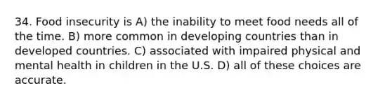 34. Food insecurity is A) the inability to meet food needs all of the time. B) more common in developing countries than in developed countries. C) associated with impaired physical and mental health in children in the U.S. D) all of these choices are accurate.