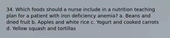 34. Which foods should a nurse include in a nutrition teaching plan for a patient with iron deficiency anemia? a. Beans and dried fruit b. Apples and white rice c. Yogurt and cooked carrots d. Yellow squash and tortillas