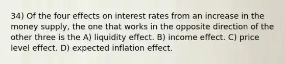 34) Of the four effects on interest rates from an increase in the money supply, the one that works in the opposite direction of the other three is the A) liquidity effect. B) income effect. C) price level effect. D) expected inflation effect.