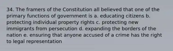 34. The framers of the Constitution all believed that one of the primary functions of government is a. educating citizens b. protecting individual property rights c. protecting new immigrants from persecution d. expanding the borders of the nation e. ensuring that anyone accused of a crime has the right to legal representation