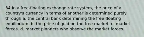 34 In a free-floating exchange rate system, the price of a country's currency in terms of another is determined purely through a. the central bank determining the free-floating equilibrium. b. the price of gold on the free market. c. market forces. d. market planners who observe the market forces.