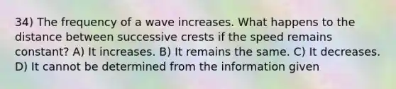 34) The frequency of a wave increases. What happens to the distance between successive crests if the speed remains constant? A) It increases. B) It remains the same. C) It decreases. D) It cannot be determined from the information given