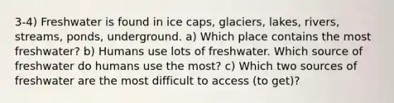 3-4) Freshwater is found in ice caps, glaciers, lakes, rivers, streams, ponds, underground. a) Which place contains the most freshwater? b) Humans use lots of freshwater. Which source of freshwater do humans use the most? c) Which two sources of freshwater are the most difficult to access (to get)?