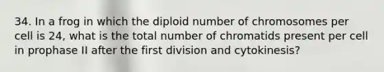 34. In a frog in which the diploid number of chromosomes per cell is 24, what is the total number of chromatids present per cell in prophase II after the first division and cytokinesis?​