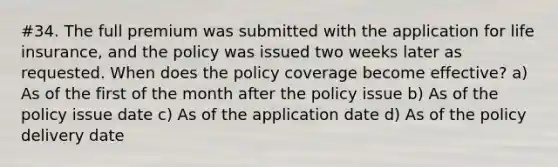 #34. The full premium was submitted with the application for life insurance, and the policy was issued two weeks later as requested. When does the policy coverage become effective? a) As of the first of the month after the policy issue b) As of the policy issue date c) As of the application date d) As of the policy delivery date