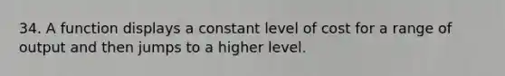 34. A function displays a constant level of cost for a range of output and then jumps to a higher level.