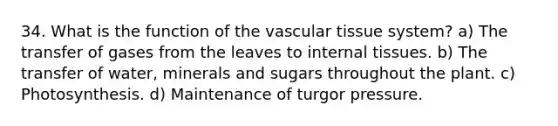 34. What is the function of the vascular tissue system? a) The transfer of gases from the leaves to internal tissues. b) The transfer of water, minerals and sugars throughout the plant. c) Photosynthesis. d) Maintenance of turgor pressure.