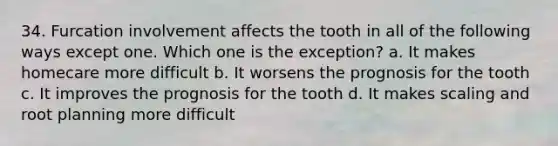 34. Furcation involvement affects the tooth in all of the following ways except one. Which one is the exception? a. It makes homecare more difficult b. It worsens the prognosis for the tooth c. It improves the prognosis for the tooth d. It makes scaling and root planning more difficult