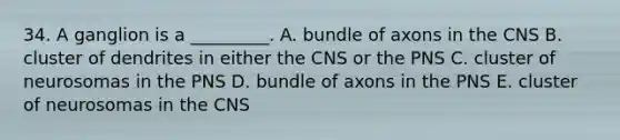 34. A ganglion is a _________. A. bundle of axons in the CNS B. cluster of dendrites in either the CNS or the PNS C. cluster of neurosomas in the PNS D. bundle of axons in the PNS E. cluster of neurosomas in the CNS