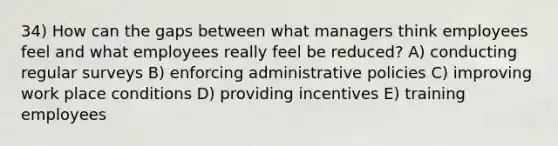 34) How can the gaps between what managers think employees feel and what employees really feel be reduced? A) conducting regular surveys B) enforcing administrative policies C) improving work place conditions D) providing incentives E) training employees