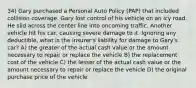 34) Gary purchased a Personal Auto Policy (PAP) that included collision coverage. Gary lost control of his vehicle on an icy road. He slid across the center line into oncoming traffic. Another vehicle hit his car, causing severe damage to it. Ignoring any deductible, what is the insurer's liability for damage to Gary's car? A) the greater of the actual cash value or the amount necessary to repair or replace the vehicle B) the replacement cost of the vehicle C) the lesser of the actual cash value or the amount necessary to repair or replace the vehicle D) the original purchase price of the vehicle