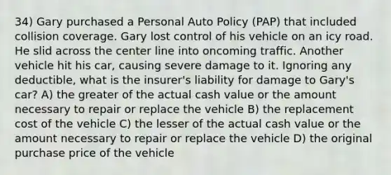 34) Gary purchased a Personal Auto Policy (PAP) that included collision coverage. Gary lost control of his vehicle on an icy road. He slid across the center line into oncoming traffic. Another vehicle hit his car, causing severe damage to it. Ignoring any deductible, what is the insurer's liability for damage to Gary's car? A) the greater of the actual cash value or the amount necessary to repair or replace the vehicle B) the replacement cost of the vehicle C) the lesser of the actual cash value or the amount necessary to repair or replace the vehicle D) the original purchase price of the vehicle