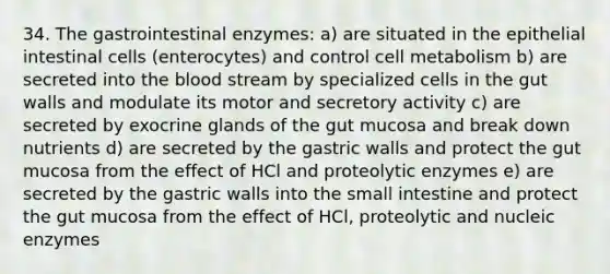 34. The gastrointestinal enzymes: a) are situated in the epithelial intestinal cells (enterocytes) and control cell metabolism b) are secreted into the blood stream by specialized cells in the gut walls and modulate its motor and secretory activity c) are secreted by exocrine glands of the gut mucosa and break down nutrients d) are secreted by the gastric walls and protect the gut mucosa from the effect of HCl and proteolytic enzymes e) are secreted by the gastric walls into the small intestine and protect the gut mucosa from the effect of HCl, proteolytic and nucleic enzymes