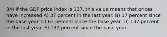 34) If the GDP price index is 137, this value means that prices have increased A) 37 percent in the last year. B) 37 percent since the base year. C) 63 percent since the base year. D) 137 percent in the last year. E) 137 percent since the base year.