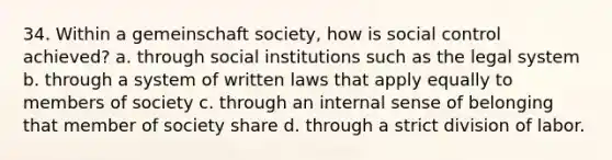 34. Within a gemeinschaft society, how is social control achieved? a. through social institutions such as the legal system b. through a system of written laws that apply equally to members of society c. through an internal sense of belonging that member of society share d. through a strict division of labor.