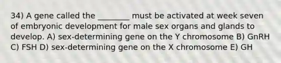 34) A gene called the ________ must be activated at week seven of embryonic development for male sex organs and glands to develop. A) sex-determining gene on the Y chromosome B) GnRH C) FSH D) sex-determining gene on the X chromosome E) GH