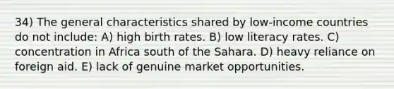 34) The general characteristics shared by low-income countries do not include: A) high birth rates. B) low literacy rates. C) concentration in Africa south of the Sahara. D) heavy reliance on foreign aid. E) lack of genuine market opportunities.