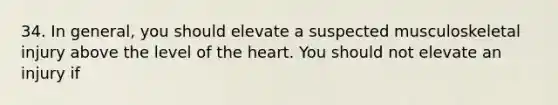 34. In general, you should elevate a suspected musculoskeletal injury above the level of the heart. You should not elevate an injury if