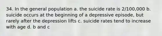 34. In the general population a. the suicide rate is 2/100,000 b. suicide occurs at the beginning of a depressive episode, but rarely after the depression lifts c. suicide rates tend to increase with age d. b and c