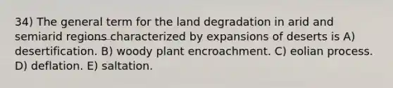 34) The general term for the land degradation in arid and semiarid regions characterized by expansions of deserts is A) desertification. B) woody plant encroachment. C) eolian process. D) deflation. E) saltation.