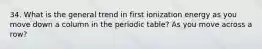 34. What is the general trend in first ionization energy as you move down a column in the periodic table? As you move across a row?