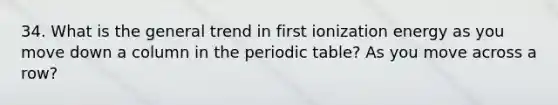 34. What is the general trend in first ionization energy as you move down a column in the periodic table? As you move across a row?