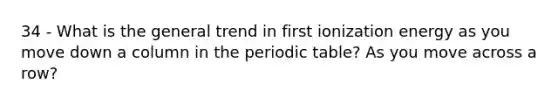 34 - What is the general trend in first ionization energy as you move down a column in the periodic table? As you move across a row?